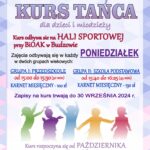 Biblioteka i Ośrodek Animacji Kultury Gminy Budzów zaprasza na Kurs Tańca dla dzieci i młodzieży. Kurs odbywa się na HALI SPORTOWEJ przy BiOAK w Budzowie. Zajęcia odbywają się w każdy PONIEDZIAŁEK w dwóch grupach wiekowych: GRUPA I PRZEDSZKOLE od 15:00 do 15:30 ( 30 min.) KARNET MIESIĘCZNY - 100 zł. GRUPA II: SZKOŁA PODSTAWOWA od 15:40 do 16:25 (45 min.) KARNET MIESIĘCZNY – 130 zł. Zapisy na kurs trwają do 30 września 2024r. Kurs rozpoczyna się od PAŹDZIERNIKA. Zapisy na kurs telefonicznie: te. 33/874 01 35, kom. 887-505-053 lub mailowo: bibpalcza@interia.pl