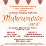 Biblioteka i Ośrodek Animacji Kultury Gminy Budzów zaprasza na gminne warsztaty plastyczne Makramowe liście. Zapraszamy dzieci z Gminy Budzów w wieku 6-12 lat. Termin: 30.10.2024 14.00-15.30. Miejsce: Gminna Biblioteka w Budzowie. Warsztaty są bezpłatne. Obowiązują zapisy! Zapisy do 28.10.2024 w Bibliotekach Publicznych Gminy Budzów lub telefonicznie: 33/ 874 01 35 lub 887 505 053 lub mailowo: bibpalcza@interia.pl