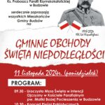 Wójt Gminy Budzów, Dyrektor Biblioteki i Ośrodka Animacji Kultury Gminy Budzów, Ks. Proboszcz Parafii Rzymskokatolickiej w Budzowie serdecznie zapraszają wszystkich Mieszkańców Gminy Budzów na Gminne Obchody Święta Niepodległości. 11 listopada 2024r. (poniedziałek). Program: 9:30 – Uroczysta Msza Święta w intencji Ojczyzny w Kościele Parafialnym pw. Matki Bożej Pocieszenia w Budzowie. 10:30 – Koncert Pieśni Patriotycznej. 10:50 – Przemarsz pod pomnik upamiętniający Poległych za Ojczyznę w l. 1914-1920 oraz złożenie kwiatów. 11:00 – Wspólne śpiewanie Pieśni patriotycznych. Poczęstunek.