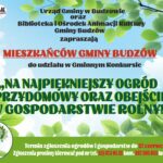 Urząd Gminy Budzów oraz Biblioteka i Ośrodek Animacji Kultury Gminy Budzów zapraszają Mieszkańców Gminy Budzów do udziału w Gminnym Konkursie „Na Najpiękniejszy Ogród Przydomowy oraz Obejście w Gospodarstwie Rolnym”. Termin zgłoszenia ogrodów i gospodarstwa do 27 czerwca 2025r. Zgłoszenia prosimy kierować pod nr tel. 33/874 0 135 kom. 887 505 053 lub 33/876 77 60.