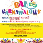 Biblioteka i Ośrodek Animacji Kultury Gminy Budzów zaprasza na Bal karnawałowy.  Bal odbędzie się  12.02.2025r. (czwartek) o godz. 15.00 w BiOAK Budzów. Podczas balu odbędzie się konkurs na Najciekawszy strój karnawałowy. Wstęp wolny. Serdecznie zapraszamy! 