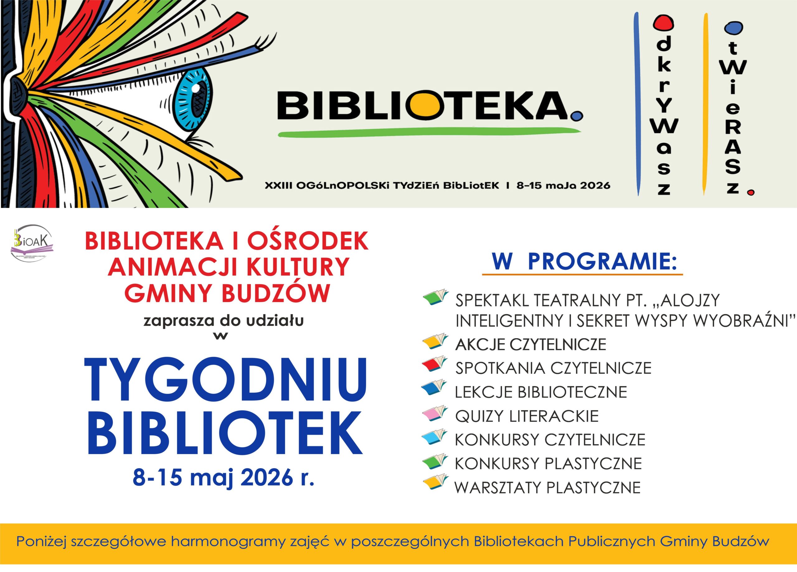 XXIII Ogólnopolski Tydzień Bibliotek 8-15 maja 2026. Biblioteka i Ośrodek Animacji Kultury Gminy Budzów zaprasza do udziału w Tygodniu Bibliotek. W programie: Spektakl teatralny Alojzy inteligentny i sekret wysp wyobraźni, akcje czytelnicze, spotkania czytelnicze, lekcje biblioteczne, quizy literackie, konkursy czytelnicze, konkursy plastyczne, warsztaty plastyczne.