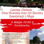 Zarząd Gminny Związku Ochotniczych Straży Państwowych RP w Budzowie oraz Biblioteka i Ośrodek Animacji Kultury Gminy Budzów zapraszają a Gminne Obchody Dnia Strażaka oraz 235 Rocznicy Konstytucji 3 Maja. 3 maja 2026 r. Bieńkówka. Program Uroczystości: 11.30 – Zbiórka jednostek OSP na placu manewrowym OSP Bieńkówka. 11.45 Przemarsz pododdziału na uroczystą Mszę Św. do Kościoła Parafialnego pw. Przenajświętszej trójcy w Bieńkówce. 12.00 – Msza Święta w Kościele Parafialnym pw. Przenajświętszej Trójcy w Bieńkówce. 13.00 – Część oficjalna uroczystości: złożenie meldunku, odegranie hymnu i podniesienie flagi państwowej na maszt, przywitanie przybyłych gości, wręczenie odznaczeń, ślubowanie strażaków OSP, przemówienia. 14.00 – zakończenie oficjalnej części uroczystości, poczęstunek.
