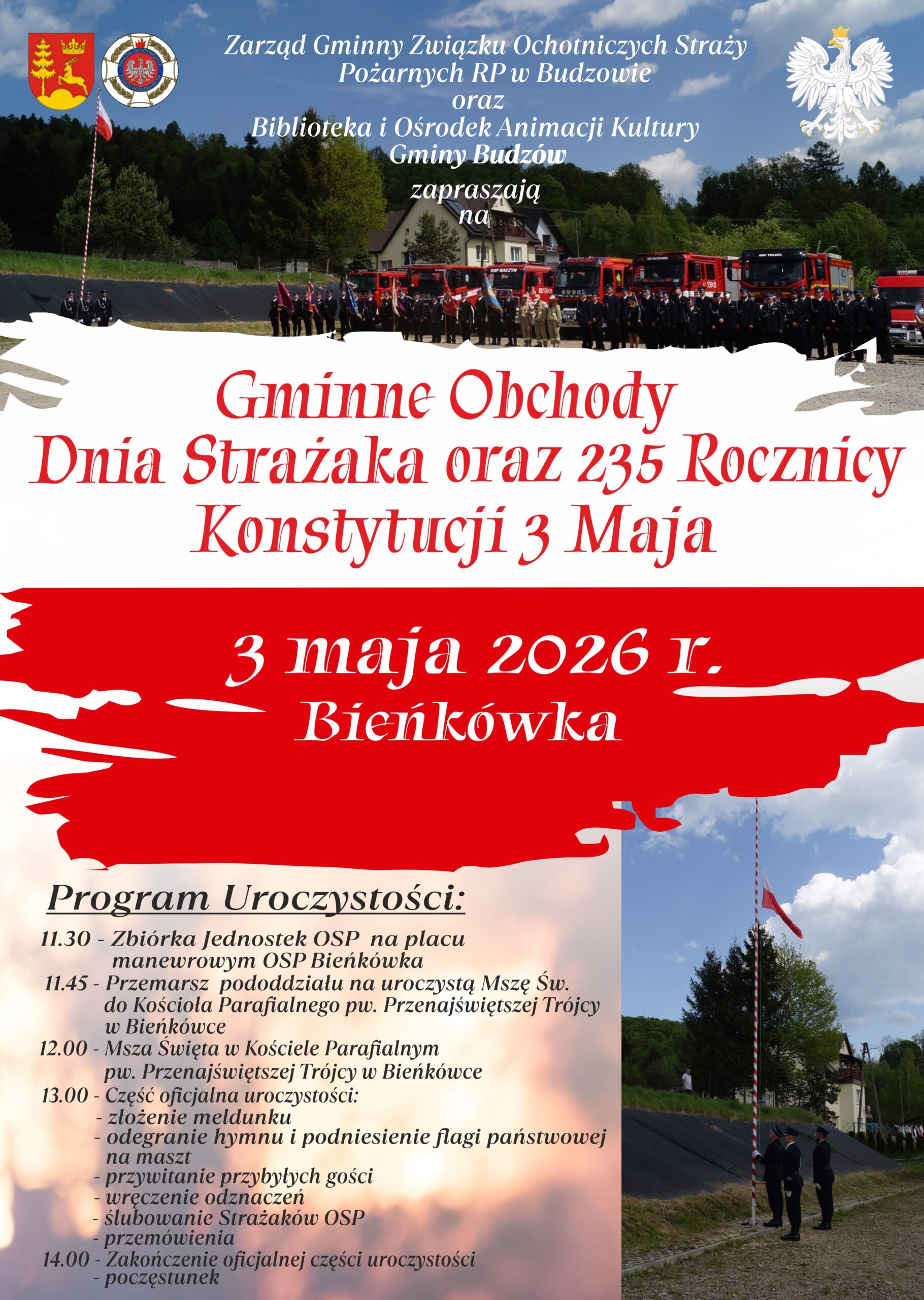Zarząd Gminny Związku Ochotniczych Straży Państwowych RP w Budzowie oraz Biblioteka i Ośrodek Animacji Kultury Gminy Budzów zapraszają a Gminne Obchody Dnia Strażaka oraz 235 Rocznicy Konstytucji 3 Maja. 3 maja 2026 r. Bieńkówka. Program Uroczystości: 11.30 – Zbiórka jednostek OSP na placu manewrowym OSP Bieńkówka. 11.45 Przemarsz pododdziału na uroczystą Mszę Św. do Kościoła Parafialnego pw. Przenajświętszej trójcy w Bieńkówce. 12.00 – Msza Święta w Kościele Parafialnym pw. Przenajświętszej Trójcy w Bieńkówce. 13.00 – Część oficjalna uroczystości: złożenie meldunku, odegranie hymnu i podniesienie flagi państwowej na maszt, przywitanie przybyłych gości, wręczenie odznaczeń, ślubowanie strażaków OSP, przemówienia. 14.00 – zakończenie oficjalnej części uroczystości, poczęstunek.