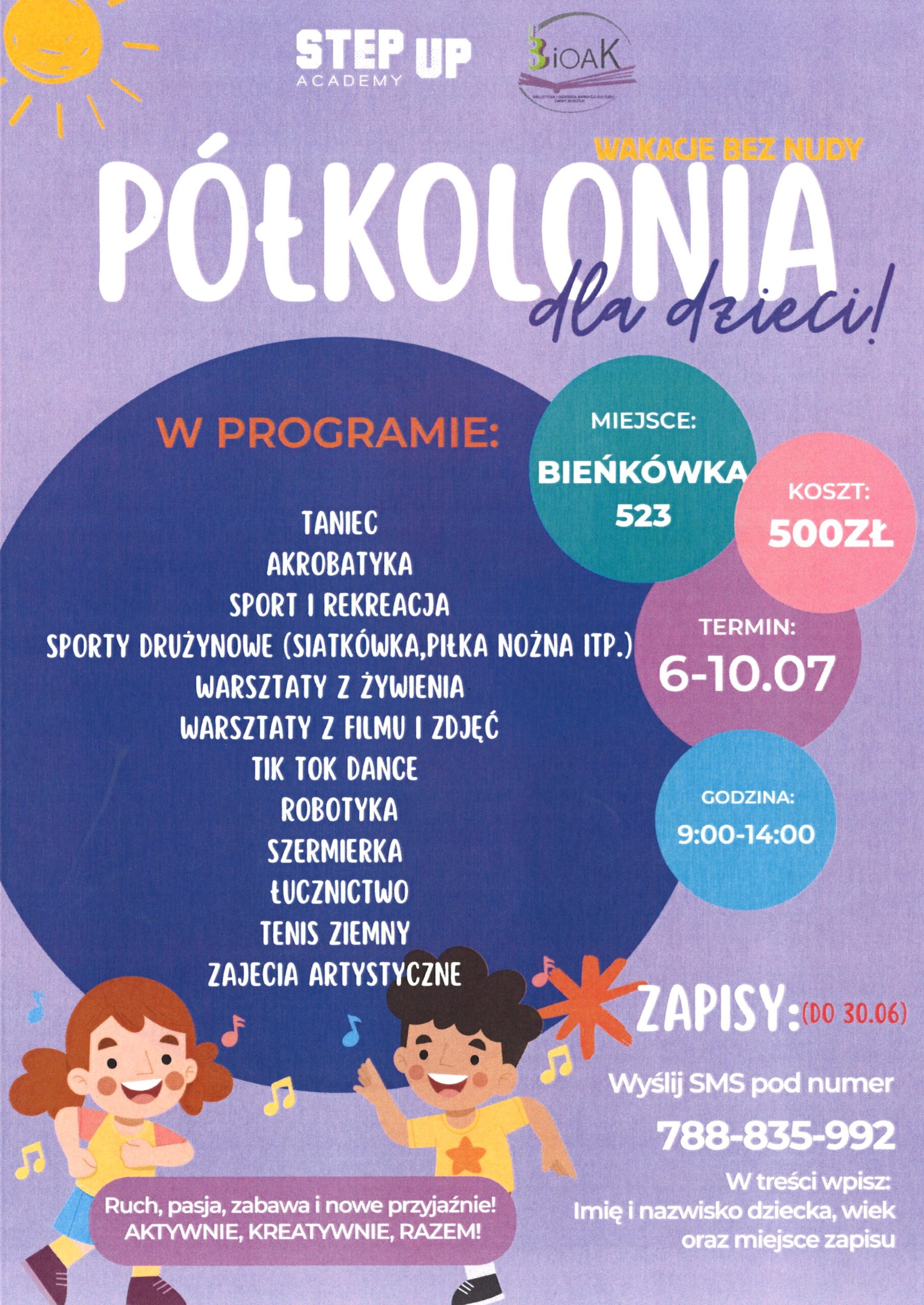 Step Up Academy. BiOAK. Wakacje bez nudy. Półkolonia dla dzieci! Miejsce: Bieńkówka 523. Koszt: 500 zł. Termin: 6-10.07. Godzina: 9:014:00. W programie: Taniec, akrobatyka, sport i rekreacja, sporty drużynowe (siatkówka, piłka nożna itp.), warsztaty z żywienia, warsztaty z filmu i zdjęć, tik tok dance, robotyka, szermierka, łucznictwo, tenis ziemny, zajęcia artystyczne. Zapisy: (do 30.06), Wyślij SMS pod numer 788-835-992. W treści wpisz: Imię i nazwisko dziecka, wiek oraz miejsce zapisu. Ruch, pasja, zabawa i nowe przyjaźnie! Aktywnie, kreatywnie, razem!