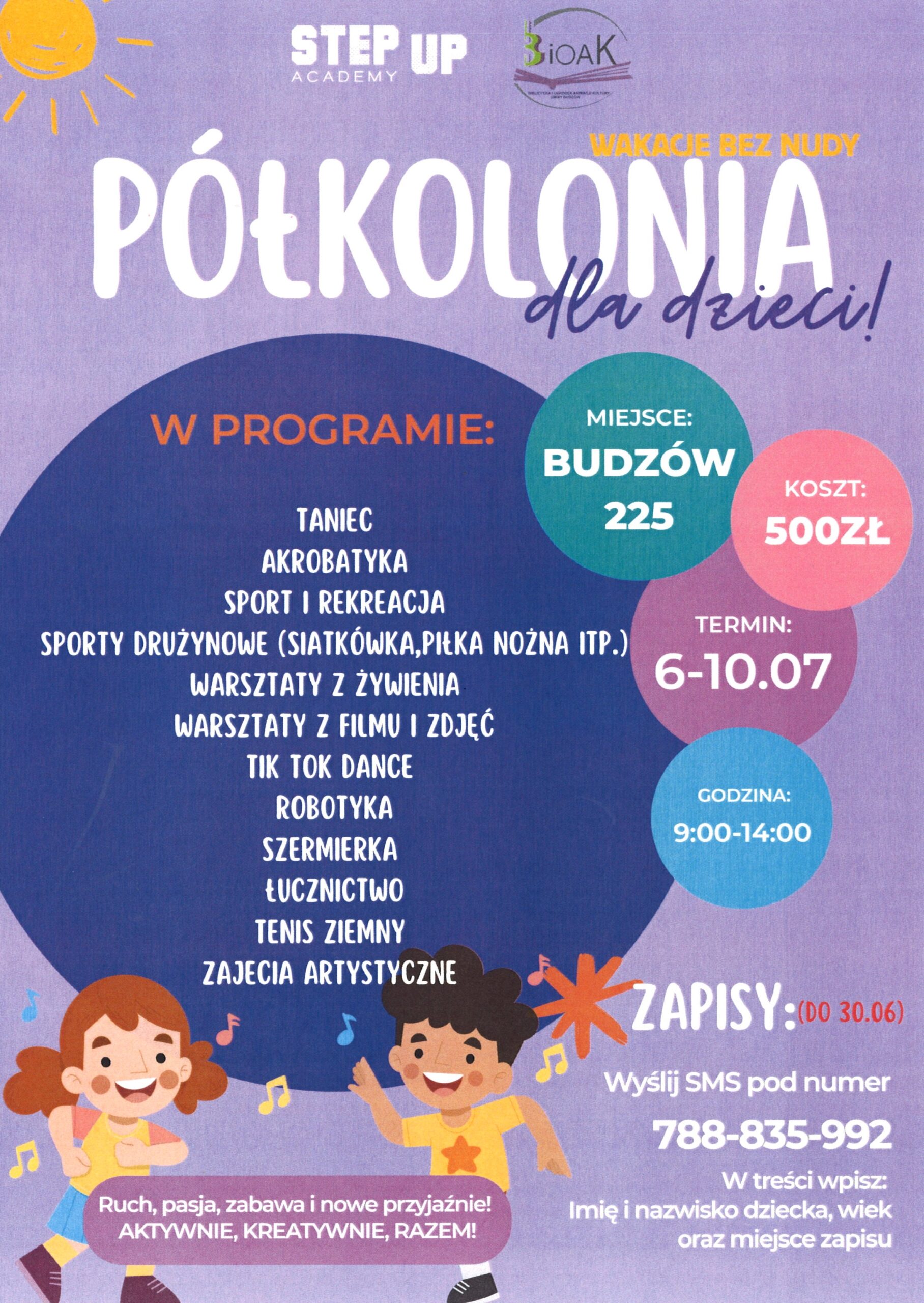 Step Up Academy. BiOAK. Wakacje bez nudy. Półkolonia dla dzieci! Miejsce: Budzów 225. Koszt: 500 zł. Termin: 6-10.07. Godzina: 9:014:00. W programie: Taniec, akrobatyka, sport i rekreacja, sporty drużynowe (siatkówka, piłka nożna itp.), warsztaty z żywienia, warsztaty z filmu i zdjęć, tik tok dance, robotyka, szermierka, łucznictwo, tenis ziemny, zajęcia artystyczne. Zapisy: (do 30.06), Wyślij SMS pod numer 788-835-992. W treści wpisz: Imię i nazwisko dziecka, wiek oraz miejsce zapisu. Ruch, pasja, zabawa i nowe przyjaźnie! Aktywnie, kreatywnie, razem!
