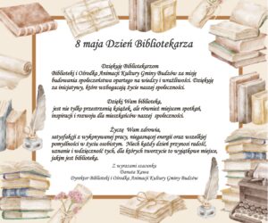 Dziękuję Bibliotekarzom Biblioteki i Ośrodka Animacji Kultury Gminy Budzów za misję budowania społeczeństwa opartego na wiedzy i wrażliwości. Dziękuję za inicjatywy, które wzbogacają życie naszej społeczności. Dzięki Wam biblioteka, jest nie tylko przestrzenią książek, ale również miejscem spotkań, inspiracji i rozwoju dla mieszkańców naszej  społeczności.  Życzę  Wam zdrowia, satysfakcji z wykonywanej pracy, niegasnącej energii oraz wszelkiej pomyślności w życiu osobistym.  Niech każdy dzień przynosi radość, uznanie i wdzięczność tych, dla których tworzycie to wyjątkowe miejsce, jakim jest biblioteka.