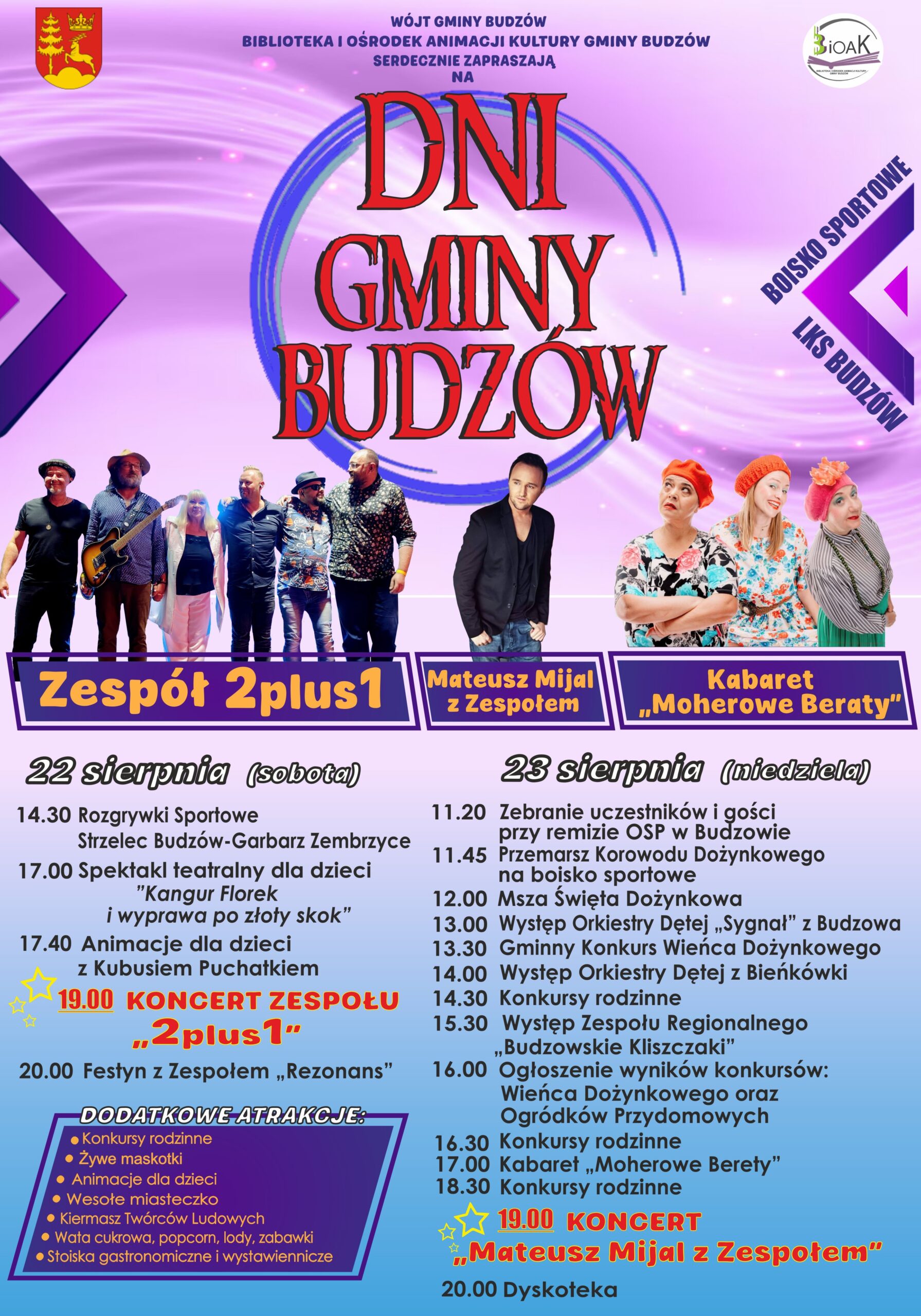 Wójt Gminy Budzów, Biblioteka i Ośrodek Animacji Kultury Gminy Budzów serdecznie zapraszają na Dni Gminy Budzów. Boisko sportowe LKS Budzów. Zespół 2 plus 1, Mateusz Mijal z Zespołem, Kabaret „Moherowe berety”. 22 sierpnia (sobota) 14:30 Rozgrywki sportowe Strzelec Budzów – Garbarz Zembrzyce. 17.00 Spektakl teatralny dla dzieci „Kangur Florek i wyprawa po złoty skok” 17.40 Animacje dla dzieci z Kubusiem Puchatkiem 19.00 Koncert 2 plus 1 20.00 Festyn z Zespołem „Rezonans” 23 sierpnia (niedziela) 11.20 Zebranie uczestników i gości przy remizie OSP w Budzowie 11.45 Przemarsz Korowodu Dożynkowego na boisko sportowe 12.00Msza Święta Dożynkowa 13.00 Występ Orkiestry Dętej „Sygnał” z Budzowa” 13.30 Gminny Konkurs Wieńca Dożynkowego 14.00 Występ Orkiestry Dętej z Bieńkówki 14.30 Konkursy rodzinne. 15.30 Występ Zespołu Regionalnego „Budzowskie Kliszczaki” 16.00 Ogłoszenie wyników konkursów: Wieńca Dożynkowego oraz Ogródków Przydomowych 16.30 Konkursy rodzinne 17.00 Kabaret „Moherowe Berety” 18.30 Konkursy rodzinne 19.00 Koncert Mateusz Mijal z Zespołem 20.00 Dyskoteka. Dodatkowe atrakcje: konkursy rodzinne, żywe maskotki, animacje dla dzieci, wesołe miasteczko, kiermasz twórców ludowych, wata cukrowa, popcorn, lody, zabawki, stoiska gastronomiczne i wystawiennicze.