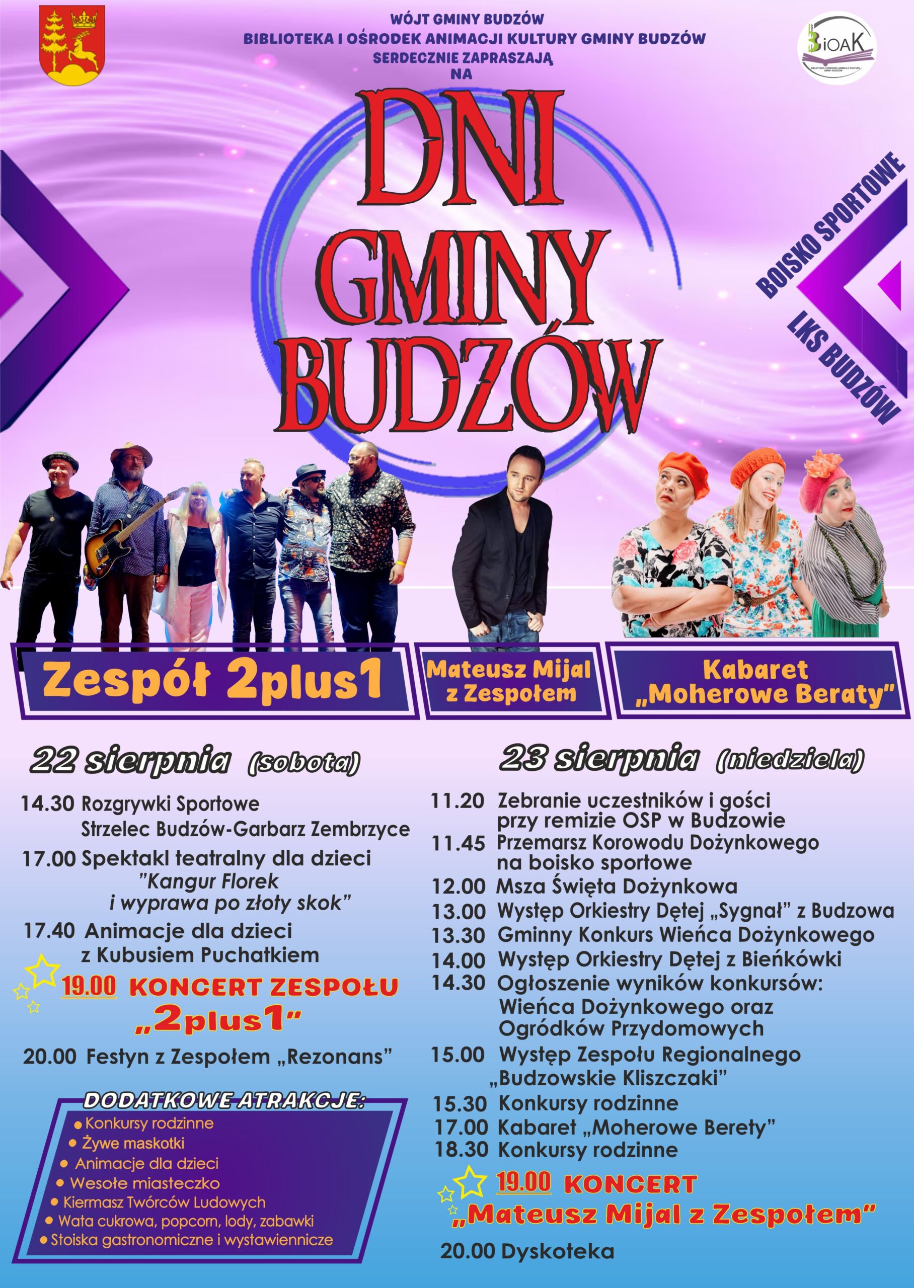 Wójt Gminy Budzów, Biblioteka i Ośrodek Animacji Kultury Gminy Budzów serdecznie zapraszają na Dni Gminy Budzów. Boisko sportowe LKS Budzów. Zespół 2 plus 1, Mateusz Mijal z Zespołem, Kabaret „Moherowe berety”. 22 sierpnia (sobota) 14:30 Rozgrywki sportowe Strzelec Budzów – Garbarz Zembrzyce. 17.00 Spektakl teatralny dla dzieci „Kangur Florek i wyprawa po złoty skok” 17.40 Animacje dla dzieci z Kubusiem Puchatkiem 19.00 Koncert 2 plus 1 20.00 Festyn z Zespołem „Rezonans” 23 sierpnia (niedziela) 11.20 Zebranie uczestników i gości przy remizie OSP w Budzowie 11.45 Przemarsz Korowodu Dożynkowego na boisko sportowe 12.00Msza Święta Dożynkowa 13.00 Występ Orkiestry Dętej „Sygnał” z Budzowa” 13.30 Gminny Konkurs Wieńca Dożynkowego 14.00 Występ Orkiestry Dętej z Bieńkówki 14.30 Ogłoszenie wyników konkursów: Wieńca Dożynkowego oraz Ogródków Przydomowych 15.00 Występ Zespołu Regionalnego „Budzowskie Kliszczaki” 15.30 Konkursy rodzinne 17.00 Kabaret „Moherowe Berety” 18.30 Konkursy rodzinne 19.00 Koncert Mateusz Mijal z Zespołem 20.00 Dyskoteka. Dodatkowe atrakcje: konkursy rodzinne, żywe maskotki, animacje dla dzieci, wesołe miasteczko, kiermasz twórców ludowych, wata cukrowa, popcorn, lody, zabawki, stoiska gastronomiczne i wystawiennicze.