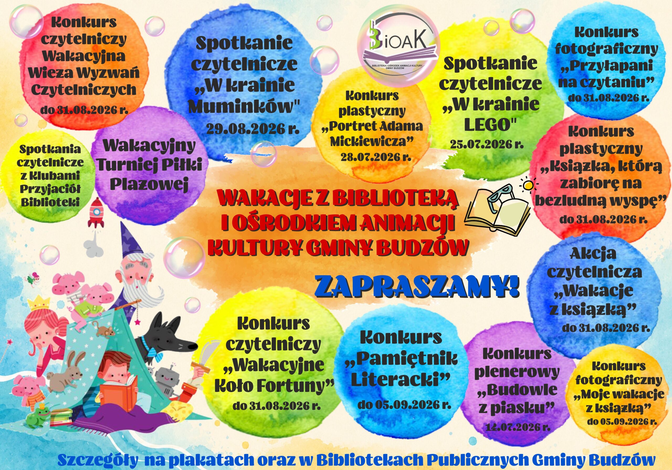 Wakacje z Biblioteką i Ośrodkiem Animacji Kultury Gminy Budzów. Zapraszamy! Spotkania czytelnicze z klubami Przyjaciół Biblioteki. Konkurs czytelniczy Wakacyjna Wieża Wyzwań Czytelniczych do 31.08.2026r. Wakacyjny Turniej Piłki Plażowej. Spotkanie czytelnicze „W krainie Muminków” 29.08.2026r. Konkurs plastyczny „portret Adama Mickiewicza” 28.07.2026r. Spotkanie czytelnicze „W krainie LEGO” 25.07.2026r. Konkurs fotograficzny „Przyłapani na czytaniu” do 31.08.2026r. Konkurs plastyczny „Książka, którą zabiorę na bezludną wyspę” do 31.08.2026r. Akcja czytelnicza „Wakacje z książką” do 31.08.2026r. Konkurs fotograficzny „Moje wakacje z książką” do 05.09.2026r. Konkurs plenerowy „Budowle z piasku” 17.07.2026r. Konkurs „Pamiętnik Literacki” do 05.09.2026r. Konkurs czytelniczy „Wakacyjne Koło Fortuny” do 3.08.2026r. Szczegóły na plakatach oraz w Bibliotekach Publicznych Gminy Budzów.