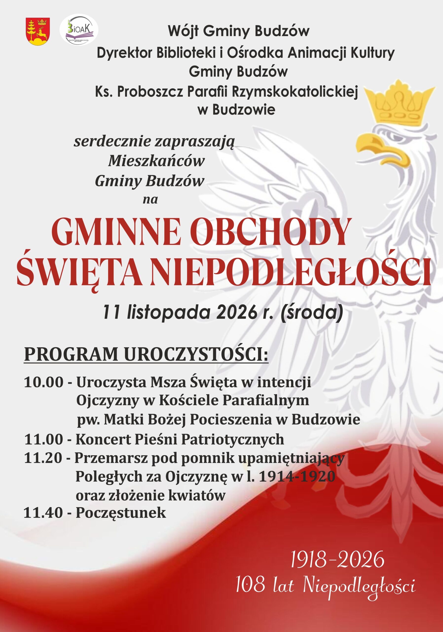 Wójt Gminy Budzów, Dyrektor Biblioteki i Ośrodka Animacji Kultury Gminy Budzów, Ks. Proboszcz Parafii w Budzowie serdecznie zapraszają Mieszkańców Gminy Budzów na Gminne Obchody Święta Niepodległości, które odbędą się 11 listopada 2026 r. w Budzowie. Program: 10.00 - Uroczysta Msza Święta, 11.00 - Koncert Pieśni Patriotycznych, 11.20 - Przemarsz pod Pomnik poległych za Ojczyznę oraz złożenie kwiatów, 11.40- Poczęstunek